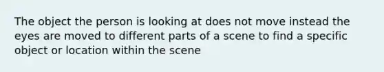 The object the person is looking at does not move instead the eyes are moved to different parts of a scene to find a specific object or location within the scene