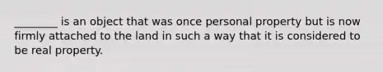 ________ is an object that was once personal property but is now firmly attached to the land in such a way that it is considered to be real property.