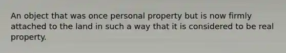 An object that was once personal property but is now firmly attached to the land in such a way that it is considered to be real property.