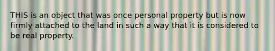 THIS is an object that was once personal property but is now firmly attached to the land in such a way that it is considered to be real property.