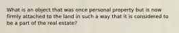 What is an object that was once personal property but is now firmly attached to the land in such a way that it is considered to be a part of the real estate?