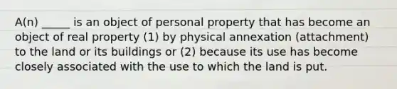 A(n) _____ is an object of personal property that has become an object of real property (1) by physical annexation (attachment) to the land or its buildings or (2) because its use has become closely associated with the use to which the land is put.