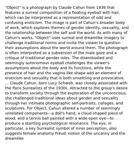 "Object" is a photograph by Claude Cahun from 1936 that features a surreal composition of a floating eyeball with hair, which can be interpreted as a representation of odd and confusing eroticism. The image is part of Cahun's broader body of work, which explores themes of gender identity, sexuality, and the relationship between the self and the world. As with many of Cahun's works, "Object" uses surreal and dreamlike imagery to challenge traditional norms and invite the viewer to question their assumptions about the world around them. The photograph is often interpreted as a subversion of the male gaze and a critique of traditional gender roles. The disembodied and seemingly autonomous eyeball challenges the viewer's assumptions about the body and its functions, while the presence of hair and the vagina-like shape add an element of eroticism and sexuality that is both unsettling and provocative. ... Claude Cahun, born Lucy Schwob, was closely associated with the Paris Surrealists of the 1930s. Attracted to the group's desire to transform society through the exploration of the unconscious, she challenged traditional ideas about gender and sexuality through her intimate photographic self-portraits, collages, and sculptures. For Object, Cahun altered a number of seemingly unrelated components—a doll's hand, a cloud-shaped piece of wood, and a tennis ball painted with a wide-open eye—to produce a startling psychological resonance. The eye, in particular, a key Surrealist symbol of inner perception, also suggests female anatomy Freud: notion of the uncanny and the dreamlike