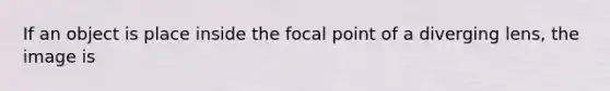 If an object is place inside the focal point of a diverging lens, the image is