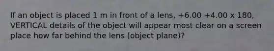 If an object is placed 1 m in front of a lens, +6.00 +4.00 x 180, VERTICAL details of the object will appear most clear on a screen place how far behind the lens (object plane)?