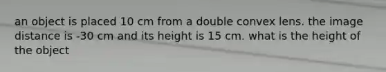 an object is placed 10 cm from a double convex lens. the image distance is -30 cm and its height is 15 cm. what is the height of the object