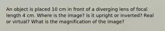 An object is placed 10 cm in front of a diverging lens of focal length 4 cm. Where is the image? Is it upright or inverted? Real or virtual? What is the magnification of the image?