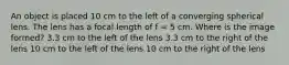 An object is placed 10 cm to the left of a converging spherical lens. The lens has a focal length of f = 5 cm. Where is the image formed? 3.3 cm to the left of the lens 3.3 cm to the right of the lens 10 cm to the left of the lens 10 cm to the right of the lens