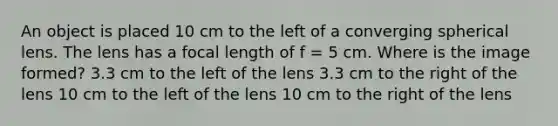 An object is placed 10 cm to the left of a converging spherical lens. The lens has a focal length of f = 5 cm. Where is the image formed? 3.3 cm to the left of the lens 3.3 cm to the right of the lens 10 cm to the left of the lens 10 cm to the right of the lens