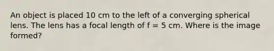 An object is placed 10 cm to the left of a converging spherical lens. The lens has a focal length of f = 5 cm. Where is the image formed?