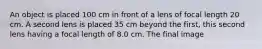 An object is placed 100 cm in front of a lens of focal length 20 cm. A second lens is placed 35 cm beyond the first, this second lens having a focal length of 8.0 cm. The final image