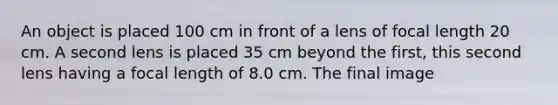 An object is placed 100 cm in front of a lens of focal length 20 cm. A second lens is placed 35 cm beyond the first, this second lens having a focal length of 8.0 cm. The final image