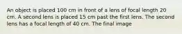 An object is placed 100 cm in front of a lens of focal length 20 cm. A second lens is placed 15 cm past the first lens. The second lens has a focal length of 40 cm. The final image