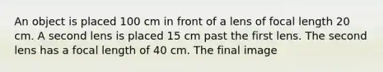 An object is placed 100 cm in front of a lens of focal length 20 cm. A second lens is placed 15 cm past the first lens. The second lens has a focal length of 40 cm. The final image