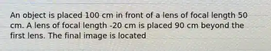 An object is placed 100 cm in front of a lens of focal length 50 cm. A lens of focal length -20 cm is placed 90 cm beyond the first lens. The final image is located