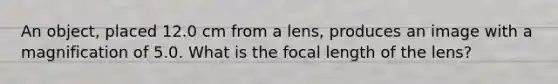 An object, placed 12.0 cm from a lens, produces an image with a magnification of 5.0. What is the focal length of the lens?