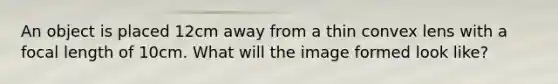 An object is placed 12cm away from a thin convex lens with a focal length of 10cm. What will the image formed look like?