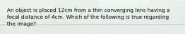 An object is placed 12cm from a thin converging lens having a focal distance of 4cm. Which of the following is true regarding the image?