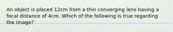 An object is placed 12cm from a thin converging lens having a focal distance of 4cm. Which of the following is true regarding the image?