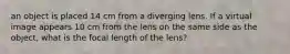 an object is placed 14 cm from a diverging lens. If a virtual image appears 10 cm from the lens on the same side as the object, what is the focal length of the lens?