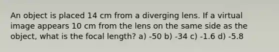 An object is placed 14 cm from a diverging lens. If a virtual image appears 10 cm from the lens on the same side as the object, what is the focal length? a) -50 b) -34 c) -1.6 d) -5.8