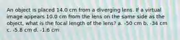 An object is placed 14.0 cm from a diverging lens. If a virtual image appears 10.0 cm from the lens on the same side as the object, what is the focal length of the lens? a. -50 cm b. -34 cm c. -5.8 cm d. -1.6 cm