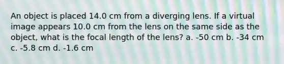 An object is placed 14.0 cm from a diverging lens. If a virtual image appears 10.0 cm from the lens on the same side as the object, what is the focal length of the lens? a. -50 cm b. -34 cm c. -5.8 cm d. -1.6 cm