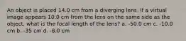 An object is placed 14.0 cm from a diverging lens. If a virtual image appears 10.0 cm from the lens on the same side as the object, what is the focal length of the lens? a. -50.0 cm c. -10.0 cm b. -35 cm d. -8.0 cm