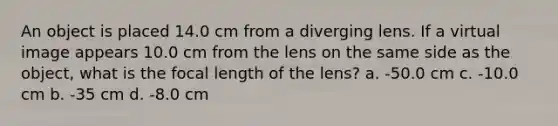 An object is placed 14.0 cm from a diverging lens. If a virtual image appears 10.0 cm from the lens on the same side as the object, what is the focal length of the lens? a. -50.0 cm c. -10.0 cm b. -35 cm d. -8.0 cm