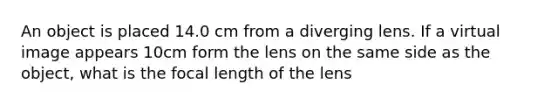 An object is placed 14.0 cm from a diverging lens. If a virtual image appears 10cm form the lens on the same side as the object, what is the focal length of the lens