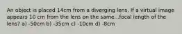 An object is placed 14cm from a diverging lens. If a virtual image appears 10 cm from the lens on the same...focal length of the lens? a) -50cm b) -35cm c) -10cm d) -8cm