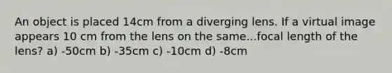 An object is placed 14cm from a diverging lens. If a virtual image appears 10 cm from the lens on the same...focal length of the lens? a) -50cm b) -35cm c) -10cm d) -8cm