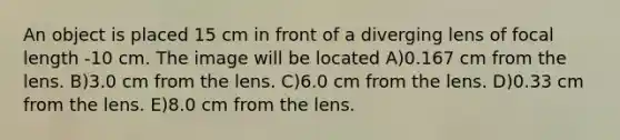 An object is placed 15 cm in front of a diverging lens of focal length -10 cm. The image will be located A)0.167 cm from the lens. B)3.0 cm from the lens. C)6.0 cm from the lens. D)0.33 cm from the lens. E)8.0 cm from the lens.