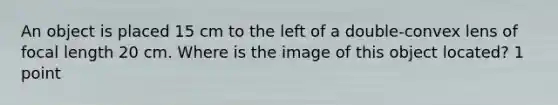 An object is placed 15 cm to the left of a double-convex lens of focal length 20 cm. Where is the image of this object located? 1 point