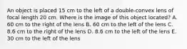 An object is placed 15 cm to the left of a double-convex lens of focal length 20 cm. Where is the image of this object located? A. 60 cm to the right of the lens B. 60 cm to the left of the lens C. 8.6 cm to the right of the lens D. 8.6 cm to the left of the lens E. 30 cm to the left of the lens