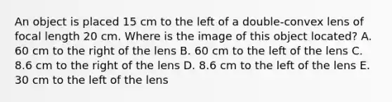 An object is placed 15 cm to the left of a double-convex lens of focal length 20 cm. Where is the image of this object located? A. 60 cm to the right of the lens B. 60 cm to the left of the lens C. 8.6 cm to the right of the lens D. 8.6 cm to the left of the lens E. 30 cm to the left of the lens