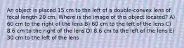 An object is placed 15 cm to the left of a double-convex lens of focal length 20 cm. Where is the image of this object located? A) 60 cm to the right of the lens B) 60 cm to the left of the lens C) 8.6 cm to the right of the lens D) 8.6 cm to the left of the lens E) 30 cm to the left of the lens