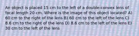 An object is placed 15 cm to the left of a double-convex lens of focal length 20 cm. Where is the image of this object located? A) 60 cm to the right of the lens B) 60 cm to the left of the lens C) 8.6 cm to the right of the lens D) 8.6 cm to the left of the lens E) 30 cm to the left of the lens