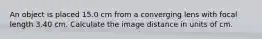 An object is placed 15.0 cm from a converging lens with focal length 3.40 cm. Calculate the image distance in units of cm.