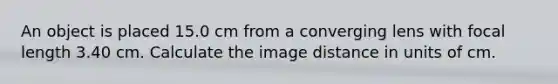 An object is placed 15.0 cm from a converging lens with focal length 3.40 cm. Calculate the image distance in units of cm.