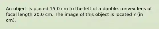 An object is placed 15.0 cm to the left of a double-convex lens of focal length 20.0 cm. The image of this object is located ? (in cm).