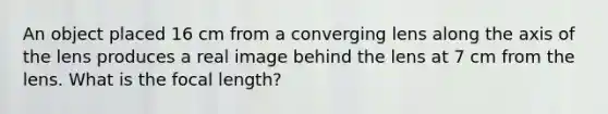 An object placed 16 cm from a converging lens along the axis of the lens produces a real image behind the lens at 7 cm from the lens. What is the focal length?