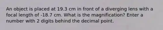 An object is placed at 19.3 cm in front of a diverging lens with a focal length of -18.7 cm. What is the magnification? Enter a number with 2 digits behind the <a href='https://www.questionai.com/knowledge/kuXXuLpqqD-decimal-point' class='anchor-knowledge'>decimal point</a>.