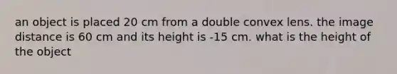 an object is placed 20 cm from a double convex lens. the image distance is 60 cm and its height is -15 cm. what is the height of the object