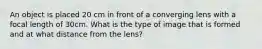 An object is placed 20 cm in front of a converging lens with a focal length of 30cm. What is the type of image that is formed and at what distance from the lens?