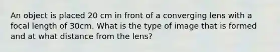 An object is placed 20 cm in front of a converging lens with a focal length of 30cm. What is the type of image that is formed and at what distance from the lens?