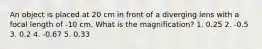 An object is placed at 20 cm in front of a diverging lens with a focal length of -10 cm. What is the magnification? 1. 0.25 2. -0.5 3. 0.2 4. -0.67 5. 0.33