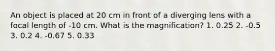 An object is placed at 20 cm in front of a diverging lens with a focal length of -10 cm. What is the magnification? 1. 0.25 2. -0.5 3. 0.2 4. -0.67 5. 0.33