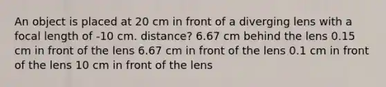 An object is placed at 20 cm in front of a diverging lens with a focal length of -10 cm. distance? 6.67 cm behind the lens 0.15 cm in front of the lens 6.67 cm in front of the lens 0.1 cm in front of the lens 10 cm in front of the lens