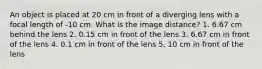 An object is placed at 20 cm in front of a diverging lens with a focal length of -10 cm. What is the image distance? 1. 6.67 cm behind the lens 2. 0.15 cm in front of the lens 3. 6.67 cm in front of the lens 4. 0.1 cm in front of the lens 5. 10 cm in front of the lens